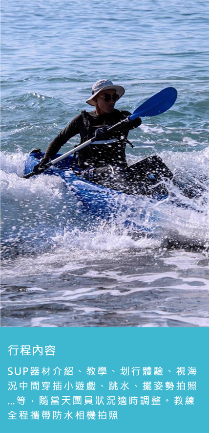 行程內容:SUP器材介紹、教學、划行體驗、視海況中間穿插小遊戲、跳水、擺姿勢拍照…等,隨當天團員狀況適時調整。教練全程攜帶防水相機拍照